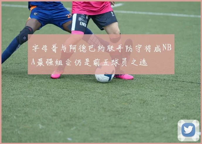 字母哥与阿德巴约联手防守将成NBA最强组合仍是前五球员之选