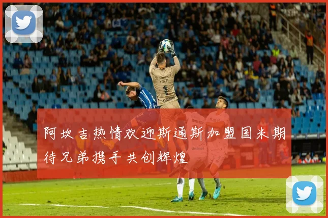 阿坎吉热情欢迎斯通斯加盟国米期待兄弟携手共创辉煌
