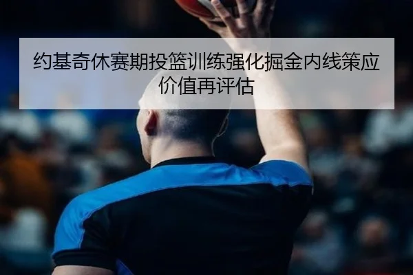约基奇休赛期投篮训练强化掘金内线策应价值再评估