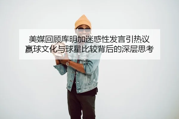 美媒回顾库明加迷惑性发言引热议 赢球文化与球星比较背后的深层思考